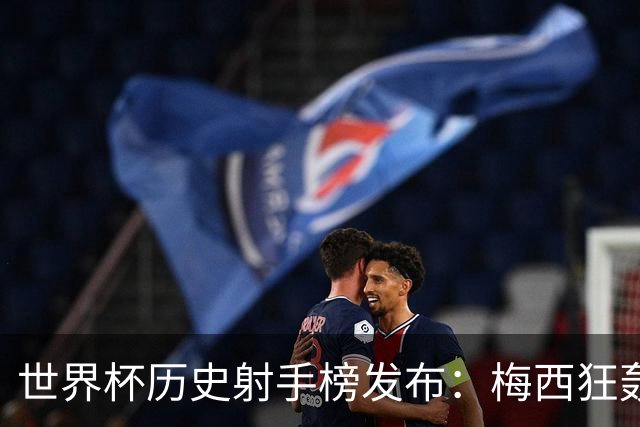世界杯历史射手榜发布：梅西狂轰21球 为何仍挡不住姆巴佩？