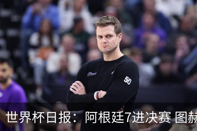 世界杯日报：阿根廷7进决赛 图赫尔将留任率队征战欧洲杯