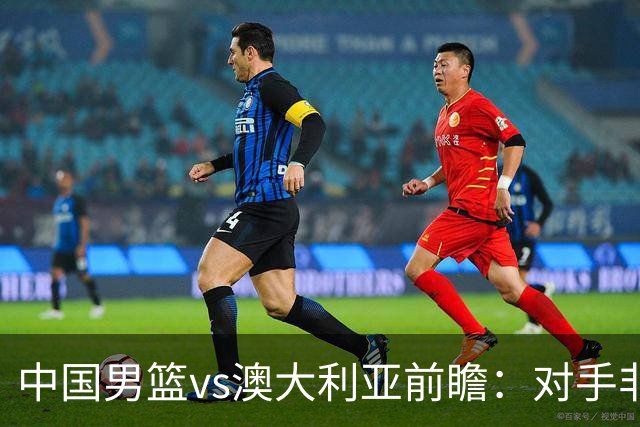 中国男篮vs澳大利亚前瞻：对手非最强阵，男篮磨合阵容是首要目标