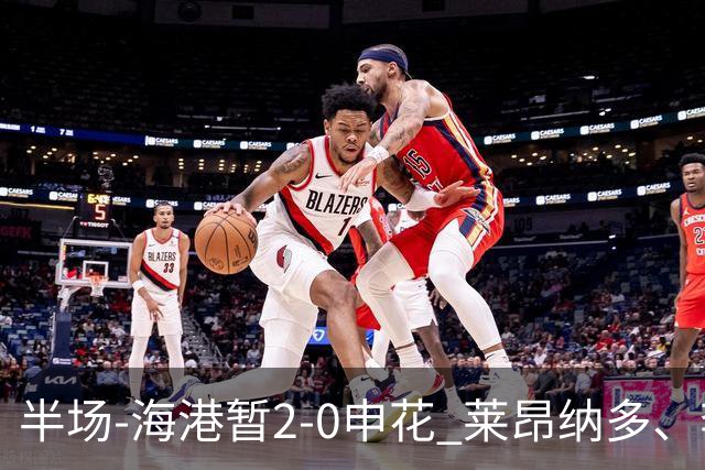 半场-海港暂2-0申花 莱昂纳多、李新翔破门 颜骏凌精彩扑救
