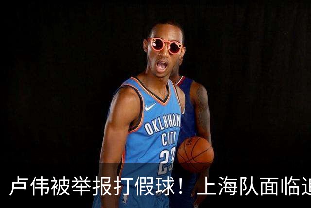 卢伟被举报打假球！上海队面临追罚，张镇麟坑惨球队
