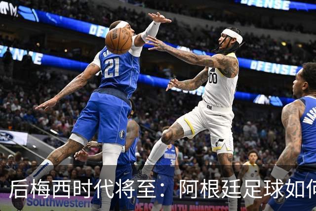 后梅西时代将至：阿根廷足球如何在传奇阴影中开启新篇章？
