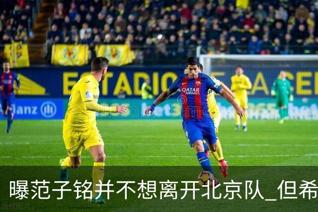 曝范子铭并不想离开北京队 但希望有球打不想待废