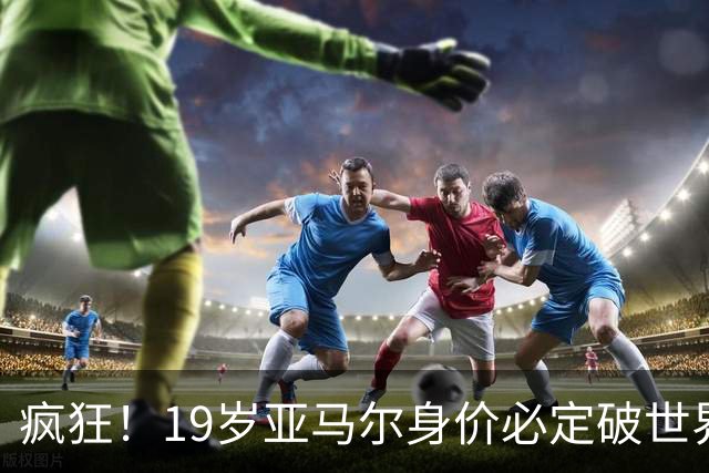 疯狂！19岁亚马尔身价必定破世界纪录：最低2.2亿欧 最高2.4亿欧
