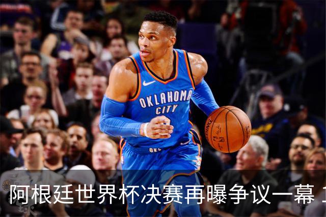 阿根廷世界杯决赛再曝争议一幕 1比0负西班牙后全队行为引众怒