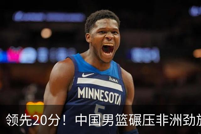 领先20分！中国男篮碾压非洲劲旅 贺西宁崔永熙庞铮麟发挥出色