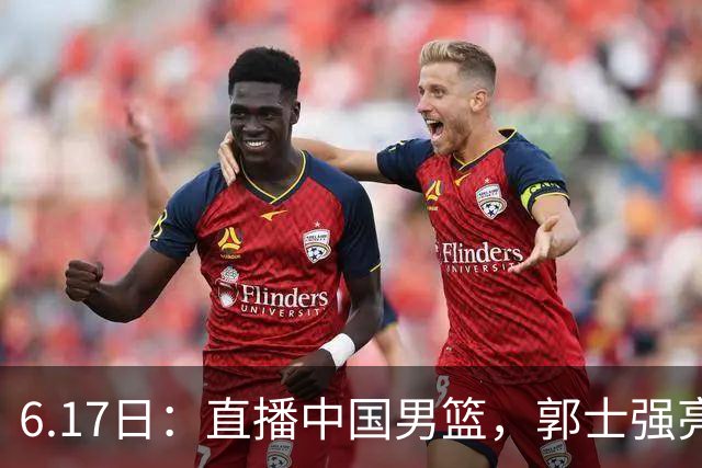 6.17日：直播中国男篮，郭士强亮出终极底牌，杨瀚森胡金秋双塔能否镇住澳大利亚